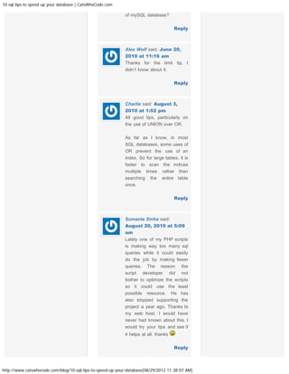 10 sql tips to speed up your database | CatsWhoCode.com

                                                            of mySQL database?

                                                                                      Reply



                                                            Alex Wolf said: June 20,
                                                            2010 at 11:16 am
                                                            Thanks for the limit tip, I
                                                            didn’t know about it.

                                                                                      Reply



                                                            Charlie said: August 3,
                                                            2010 at 1:52 pm
                                                            All good tips, particularly on
                                                            the use of UNION over OR.

                                                            As far as I know, in most
                                                            SQL databases, some uses of
                                                            OR prevent the use of an
                                                            index. So for large tables, it is
                                                            faster to scan the indices
                                                            multiple times rather than
                                                            searching the entire table
                                                            once.

                                                                                      Reply



                                                            Sumanta Sinha said:
                                                            August 20, 2010 at 5:09
                                                            am
                                                            Lately one of my PHP scripts
                                                            is making way too many sql
                                                            queries while it could easily
                                                            do the job by making fewer
                                                            queries. The reason: the
                                                            script developer did not
                                                            bother to optimize the scripts
                                                            so it could use the least
                                                            possible resource. He has
                                                            also stopped supporting the
                                                            project a year ago. Thanks to
                                                            my web host, I would have
                                                            never had known about this. I
                                                            would try your tips and see if
                                                            it helps at all. thanks

                                                                                      Reply



http://www.catswhocode.com/blog/10-sql-tips-to-speed-up-your-database[08/29/2012 11:38:07 AM]
 