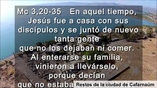 Mc 3,20-35 En aquel tiempo,Mc 3,20-35 En aquel tiempo,
Jesús fue a casa con susJesús fue a casa con sus
discípulos y se juntó de nuevodiscípulos y se juntó de nuevo
tanta gentetanta gente
que no los dejaban ni comer.que no los dejaban ni comer.
Al enterarse su familia,Al enterarse su familia,
vinieron a llevárselo,vinieron a llevárselo,
porque decíanporque decían
que no estaba en sus cabales.que no estaba en sus cabales.Restos de la ciudad de Cafarnaúm
 