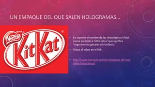 UN EMPAQUE DEL QUE SALEN HOLOGRAMAS…
• En japonés el nombre de las chocolatinas KitKat
suena parecido a ‘kitto katsu’ que significa
“seguramente ganarás o triunfarás’.
• Checa el video en el link.
• http://www.merca20.com/un-empaque-del-que-
salen-hologramas/
 