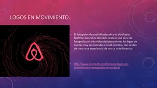 LOGOS EN MOVIMIENTO.
• El fotógrafo Manuel Mittelpunkt y el diseñador
Matthias Grund ha decidido realizar una serie de
fotografías en alta velocidad para alterar los logos de
marcas muy reconocidas a nivel mundial, con la idea
de crear una experiencia de marca más dinámica.
• http://www.merca20.com/famosos-logos-en-
movimiento-y-empapados-en-pintura/
 