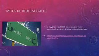 MITOS DE REDES SOCIALES.
• La mayoría de las PYMES tienen ideas erróneas
acerca de cómo hacer marketing en las redes sociales
• http://www.merca20.com/conoces-los-mitos-de-las-
redes-sociales/
 