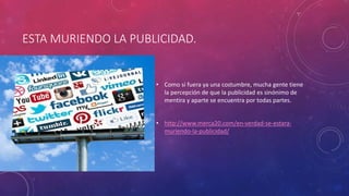ESTA MURIENDO LA PUBLICIDAD.
• Como si fuera ya una costumbre, mucha gente tiene
la percepción de que la publicidad es sinónimo de
mentira y aparte se encuentra por todas partes.
• http://www.merca20.com/en-verdad-se-estara-
muriendo-la-publicidad/
 