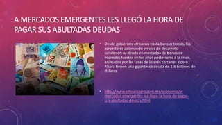 A MERCADOS EMERGENTES LES LLEGÓ LA HORA DE
PAGAR SUS ABULTADAS DEUDAS
• Desde gobiernos africanos hasta bancos turcos, los
acreedores del mundo en vías de desarrollo
vendieron su deuda en mercados de bonos de
monedas fuertes en los años posteriores a la crisis,
animados por las tasas de interés cercanas a cero.
Ahora tienen una gigantesca deuda de 1.6 billones de
dólares.
• http://www.elfinanciero.com.mx/economia/a-
mercados-emergentes-les-llego-la-hora-de-pagar-
sus-abultadas-deudas.html
 