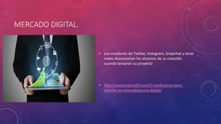 MERCADO DIGITAL.
• Los creadores de Twitter, Instagram, Snapchat y otras
redes desconocían los alcances de su creación
cuando lanzaron su proyecto
• http://www.merca20.com/5-condiciones-para-
triunfar-en-mercadotecnia-digital/
 