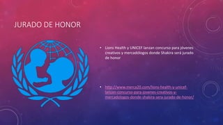 JURADO DE HONOR
• Lions Health y UNICEF lanzan concurso para jóvenes
creativos y mercadólogos donde Shakira será jurado
de honor
• http://www.merca20.com/lions-health-y-unicef-
lanzan-concurso-para-jovenes-creativos-y-
mercadologos-donde-shakira-sera-jurado-de-honor/
 