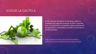 VUELVE LA CAUTELA.
• El más reciente barómetro Trend Score, sobre los
resultados del segundo semestre de 2015, recuerda
que si en el primero se mostraban signos positivos de
recuperación y crecimiento en cuanto a la inversión y
la comunicación.
• http://www.merca20.com/vuelve-la-cautela-y-
precaucion-a-las-inversiones-de-los-anunciantes/
 