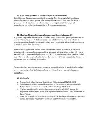 15. ¿Qué hacer para evitar la infección porM. tuberculosis?
Consiste en la llamada quimioprofilaxis primaria. Con ella se evita la infección de
tuberculosis en personas que se sabe han estado expuestas a un foco. Se repite la
prueba de la tuberculina a las 12 semanas y si es negativa se interrumpe el
tratamiento, sin embargo si es positiva la 2º prueba se continúa.
16. ¿Cuál es el tratamiento para los casos que tienen tuberculosis?
A grandes rasgos el tratamiento de las tuberculosis pulmonares y extrapulmonares es
muy similar aunque puede haber excepciones y tratamientos más específicos. El
objetivo principal de todo tratamiento tuberculoso es eliminar el bacilo rápidamente y
evitar que aparezcan resistencias.
Durante los dos primeros meses todos los días se tomarán isoniacida, rifampicina,
pirazinamida, etambutol o estreptomicina (se puede eliminar si presentan BK- , poca
extensión de la enfermedad pulmonar, no VIH). Si nos saliese un cultivo positivo habría
que valorar la adherencia al tratamiento. Durante los 4 últimos meses todos los días se
deberán tomar isoniacida y rifampicina.
Se recomiendan las mismas pautas que en la población adulta (a las dosis adecuadas)
en el tratamiento inicial de la tuberculosis en niños, si no hay contraindicaciones
específicas.
17 Bibliografía
a. Protocolosde laRed Nacional de VigilanciaEpidemiológica(RENAVE).2013.
b. Guía de Práctica Clínicasobre el Diagnóstico,el TratamientoylaPrevenciónde la
Tuberculosis.Ministeriode Sanidad,políticasocial e igualdad.2010
c. Vigilanciaepidemiológicade latuberculosisenAragón.Año2017. Secciónde
VigilanciaEpidemiológica.Serviciode Vigilanciade SaludPública.DirecciónGeneral de
SaludPública.
d. Infeccióntuberculosayestudiode contactos.2009.. Santiagode Compostela.Xuntade
Galicia.Serviciode PrevenciónyControl de lasEnfermedadestransmisibles.
 