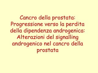 Cancro della prostata:
Progressione verso la perdita
della dipendenza androgenica:
Alterazioni del signalling
androgenico nel cancro della
prostata
 