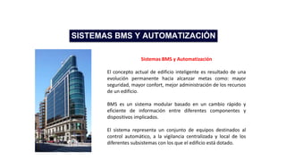 Sistemas BMS y Automatización
El concepto actual de edificio inteligente es resultado de una
evolución permanente hacia alcanzar metas como: mayor
seguridad, mayor confort, mejor administración de los recursos
de un edificio.
BMS es un sistema modular basado en un cambio rápido y
eficiente de información entre diferentes componentes y
dispositivos implicados.
El sistema representa un conjunto de equipos destinados al
control automático, a la vigilancia centralizada y local de los
diferentes subsistemas con los que el edificio está dotado.
SISTEMAS BMS Y AUTOMATIZACIÓN
 