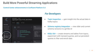 41
Build More Powerful Streaming Applications
● Topic inspection → gain insight into the actual data in
Kafka topics
● Schema registry integration → view older and current
schema versions in a git-like UI
● KSQL GUI → create streams and tables from topics,
experiment with transient queries, and run persistent
queries to filter and enrich data
Control Center enhancements in Confluent Platform 5.0
For Developers
 