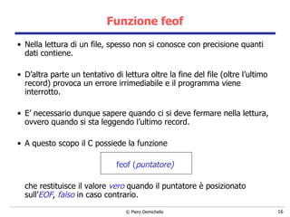 Funzione feof Nella lettura di un file, spesso non si conosce con precisione quanti dati contiene.  D’altra parte un tentativo di lettura oltre la fine del file (oltre l’ultimo record) provoca un errore irrimediabile e il programma viene interrotto. E’ necessario dunque sapere quando ci si deve fermare nella lettura, ovvero quando si sta leggendo l’ultimo record. A questo scopo il C possiede la funzione feof ( puntatore) che restituisce il valore  vero  quando il puntatore è posizionato sull’ EOF ,  falso  in caso contrario. 