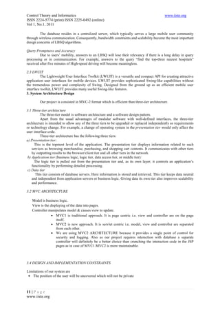 Control Theory and Informatics                                                                 www.iiste.org
ISSN 2224-5774 (print) ISSN 2225-0492 (online)
Vol 1, No.1, 2011

         The database resides in a centralized server, which typically serves a large mobile user community
through wireless communication. Consequently, bandwidth constraints and scalability become the most important
design concerns of LBSQ algorithms.

Query Promptness and Accuracy
         Due to users’ mobility, answers to an LBSQ will lose their relevancy if there is a long delay in query
processing or in communication. For example, answers to the query “find the top-three nearest hospitals”
received after five minutes of High-speed driving will become meaningless.

2.3 LWUIT
         The Lightweight User Interface Toolkit (LWUIT) is a versatile and compact API for creating attractive
application user interfaces for mobile devices. LWUIT provides sophisticated Swing-like capabilities without
the tremendous power and complexity of Swing. Designed from the ground up as an efficient mobile user
interface toolkit, LWUIT provides many useful Swing-like features.
3. System Architecture Design

         Our project is consisted in MVC-2 format which is efficient than three-tier architecture.

3.1 Three-tier architecture
          The three-tier model is software architecture and a software design pattern.
          Apart from the usual advantages of modular software with well-defined interfaces, the three-tier
architecture is intended to allow any of the three tiers to be upgraded or replaced independently as requirements
or technology change. For example, a change of operating system in the presentation tier would only affect the
user interface code.
          Three-tier architecture has the following three tiers:
a) Presentation tier:
      This is the topmost level of the application. The presentation tier displays information related to such
    services as browsing merchandise, purchasing, and shopping cart contents. It communicates with other tiers
    by outputting results to the browser/client tier and all other tiers in the network.
 b) Application tier (business logic, logic tier, data access tier, or middle tier):
      The logic tier is pulled out from the presentation tier and, as its own layer; it controls an application’s
    functionality by performing detailed processing.
 c) Data tier
      This tier consists of database servers. Here information is stored and retrieved. This tier keeps data neutral
    and independent from application servers or business logic. Giving data its own tier also improves scalability
    and performance.

3.2 MVC ARCHITECTURE

   Model is business logic.
   View is the displaying of the data into pages.
   Controller manipulates model & causes view to update.
                • MVC1 is traditional approach. It is page centric i.e. view and controller are on the page
                   itself.
                • MVC2 is new approach. It is servlet centric i.e. model, view and controller are separated
                   from each other.
                • We are using MVC2 ARCHITECTURE because it provides a single point of control for
                   security and logging. Also as our project requires interaction with database a separate
                   controller will definitely be a better choice than crunching the interaction code in the JSP
                   pages as in case of MVC1.MVC2 is more maintainable.



3.4 DESIGN AND IMPLEMENTATION CONSTRAINTS

Limitations of our system are
 • The position of the user will be uncovered which will not be private



11 | P a g e
www.iiste.org
 