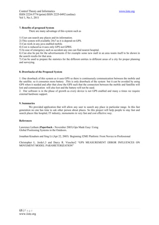 Control Theory and Informatics                                                                 www.iiste.org
ISSN 2224-5774 (print) ISSN 2225-0492 (online)
Vol 1, No.1, 2011

         .
7. Benefits of proposed System
         There are many advantage of this system such as

1) User can search any places and its information.
2) This system will available 24x7 as it is depend on GPS.
3) Can work in any java enabled mobile.
4) Cost is reduced as it uses only GPS not GPRS.
5) In case of emergency such as accident any one can find nearest hospital.
6) Can also be put for the advertisements if for example some new mall in an area wants itself to be shown in
the search results for that area.
7) Can be used to prepare the statistics for the different entities in different areas of a city for proper planning
and surveying.


8. Drawbacks of the Proposed System

1. One drawback of this system as it uses GPS so there is continuously communication between the mobile and
the satellite. so it consumes more battery .This is only drawback of the system but it can be avoided by using
GPS when it needed and after that close the GPS such that the connection between the mobile and Satellite will
lost and communication will also lost and the battery will not be used.
2. Our software is in the phase of growth as every device is not GPS enabled and many a times we require
external hardware support.


9. Summaries
         We provided application that will allow any user to search any place in particular range. In this fast
generation no one has time to ask other person about places. So this project will help people to stay fast and
search places like hospital, IT industry, monuments in very fast and cost effective way.

References

Lawrence Letham (Paperback - November 2003) Gps Made Easy: Using
Global Positioning Systems in the Outdoors.

Jonathan Knudsen and Sing Li (Apr 22, 2005) Beginning J2ME Platform: From Novice to Professional

Christopher L. Jerde1,3 and Darcy R. Visscher2 “GPS MEASUREMENT ERROR INFLUENCES ON
MOVEMENT MODEL PARAMETERIZATION”




13 | P a g e
www.iiste.org
 