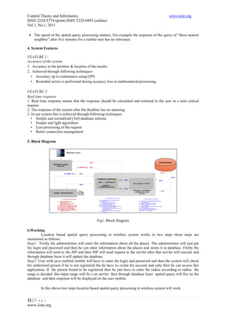 Control Theory and Informatics                                                                 www.iiste.org
ISSN 2224-5774 (print) ISSN 2225-0492 (online)
Vol 1, No.1, 2011

 • The speed of the spatial query processing matters. For example the response of the query of “three nearest
   neighbor” after five minutes for a mobile user has no relevance.

4. System Features

FEATURE 1:
Accuracy of the system
1. Accuracy in the position & location of the results.
2. Achieved through following techniques
  • Accuracy up to centimeters using GPS.
  • Remedial action is performed during accuracy loss in mathematical processing.

FEATURE 2:
Real time response
1. Real time response means that the response should be calculated and returned to the user in a time critical
manner.
2. The response of the system after the deadline has no meaning.
3. In our system this is achieved through following techniques
   • Simple and normalized (3nf) database schema
   • Simple and light algorithms
   • Less processing of the request
   • Better connection management

5. Block Diagram




                                              Fig1. Block Diagram

6.Working
         Location based spatial query processing in wireless system works in two steps these steps are
mentioned as follows.
Step1: Firstly the administrator will enter the information about all the places. The administrator will just put
his login and password and then he can enter information about the places and stores it in database. Firstly the
information will send to the JSP and then JSP will send request to the servlet after that servlet will execute and
through database layer it will update the database.
Step2: User with java enabled mobile will have to enter the login and password and then the system will check
for authorized person if he is not registered the he have to create his account and only then he can access this
application. If the person found to be registered then he just have to enter the radius according to radius the
range is decided .this input range will fir e on servlet then through database layer spatial query will fire on the
database and then response will be displayed on the user mobile.

         In this above two steps location based spatial query processing in wireless system will work


12 | P a g e
www.iiste.org
 