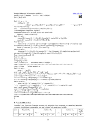 Journal of Energy Technologies and Policy                                                         www.iiste.org
ISSN 2224-3232 (Paper) ISSN 2225-0573 (Online)
Vol.1, No.3, 2011

for(i=1;i<=n-1;i++)
      {if(sbeta1[i]==17)
      {             arr2[m1]=group[0];arr2[m1+1]=group[1];cout<<group[0]<<"            "<<group[1]<<"
";m1=m1+2;continue;}
else      {cout<<sbeta1[i]<<" ";arr2[m1]=sbeta1[i];m1++;}}
//calculating total computation sequence;
float time1=0.0,macha12[16] ;float maxv11[16],maxv21[16];
      macha1[1]=time1+a11[arr2[1]];
for(i=2;i<=n;i++)
      {macha12[i]=macha1[i-1]+s11[arr2[i-1]];macha1[i]=macha12[i]+a11[arr2[i]];}
      machb1[1]=macha1[1]+b11[arr2[1]]+T12[arr2[1]];
for(i=2;i<=n;i++)
      {if((machb1[i-1]+s22[arr2[i-1]])>(macha1[i]+T12[arr2[i]])){maxv11[i]=machb1[i-1]+s22[arr2[i-1]];}
else {maxv11[i]=macha1[i]+T12[arr2[i]];}machb1[i]=maxv11[i]+b1[arr2[i]];}
      machc1[1]=machb1[1]+c11[arr2[1]]+T23[arr2[1]];
for(i=2;i<=n;i++)
      {if((machc1[i-1]+s33[arr2[i-1]])>(machb1[i]+T23[arr2[i]]))maxv21[i]=machc1[i-1]+s33[arr2[i-1]];
else maxv21[i]=machb1[i]+T23[arr2[i]];machc1[i]=maxv21[i]+c1[arr2[i]];}
float wft,sum1,sum2;sum2=0.0;
for(i=1;i<=n;i++)
{sum2=sum2+w[i];}
///displaying solution
cout<<"nnnnnttt     #####THE SOLUTION##### ";
cout<<"nnt***************************************************************";
cout<<"nnnt       Optimal Sequence is : ";
for(i=1;i<=n;i++)
      {cout<<" "<<arr2[i];}
cout<<endl<<endl<<"In-Out Table is:"<<endl<<endl;
cout<<"Jobs"<<"t"<<"Machine M1"<<"t"<<"t"<<"Machine M2" <<"t"<<"t"<<"Machine M3"<<endl;
cout<<arr2[1]<<"t"<<time1<<"--"<<macha1[1]<<"
t"<<"t"<<macha1[1]+T12[arr2[1]]<<"--"<<machb1[1]<<"
t"<<"t"<<machb1[1]+T23[arr2[1]]<<"--"<<machc1[1]<<endl;sum1=0.0;
for(i=2;i<=n;i++)
      {cout<<arr2[i]<<"t"<<macha12[i]<<"--"<<macha1[i]<<"
"<<"t"<<maxv11[i]<<"--"<<machb1[i]<<" "<<"t"<<maxv21[i]<<"--"<<machc1[i]<<endl;
sum1=sum1+(machc1[i]-macha12[i])*w[i]; }
cout<<"nnnTotal Elapsed Time (T) = "<<machc1[n];
wft=((machc1[1]*w[1])+sum1)/sum2;
cout<<"nnn The mean weighted flow time is = "<<wft;
cout<<"nnt***************************************************************";
getch();
}

7. Numerical Illustration
Consider 5 jobs, 3 machine flow shop problem with processing time, setup time each associated with their
respective probabilities, transportation time and weight of jobs are as given in table.
Jobs          Machine M1                         Machine M2                          Machine M3           Weight
                                 Ti ,1→2                             Ti ,2→3                              of jobs
  i     ai1    pi1   si1   qi1             ai2    pi2    si2   qi2             ai3    pi3   si3     qi3     wi


                                                        30
 