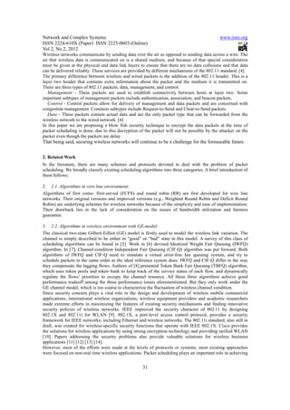 Network and Complex Systems                                                                   www.iiste.org
ISSN 2224-610X (Paper) ISSN 2225-0603 (Online)
Vol 2, No.2, 2012
Wireless networks communicate by sending data over the air as opposed to sending data across a wire. The
air that wireless data is communicated on is a shared medium, and because of that special consideration
must be given at the physical and data link layers to ensure that there are no data collisions and that data
can be delivered reliably. These services are provided by different mechanisms of the 802.11 standard. [4]
The primary difference between wireless and wired packets is the addition of the 802.11 header. This is a
layer two header that contains extra information about the packet and the medium it is transmitted on.
There are three types of 802.11 packets; data, management, and control.
   Management - These packets are used to establish connectivity between hosts at layer two. Some
important subtypes of management packets include authentication, association, and beacon packets.
   Control - Control packets allow for delivery of management and data packets and are concerned with
congestion management. Common subtypes include Request-to-Send and Clear-to-Send packets.
   Data - These packets contain actual data and are the only packet type that can be forwarded from the
wireless network to the wired network. [4]
In this paper we are proposing a blow fish security technique to encrypt the data packets at the time of
packet scheduling is done, due to this decryption of the packet will not be possible by the attacker on the
packet even though the packets are delay.
That being said, securing wireless networks will continue to be a challenge for the foreseeable future.


2. Related Work
In the literature, there are many schemes and protocols devoted to deal with the problem of packet
scheduling. We broadly classify existing scheduling algorithms into three categories. A brief introduction of
them follows.

2 2.1. Algorithms in wire line environment:
Algorithms of first come- first-served (FCFS) and round robin (RR) are first developed for wire line
networks. Their original versions and improved versions (e.g., Weighted Round Robin and Deficit Round
Robin) are underlying schemes for wireless networks because of the simplicity and ease of implementation.
Their drawback lies in the lack of consideration on the issues of bandwidth utilization and fairness
guarantee.

3 2.2. Algorithms in wireless environment with GE-model:
The classical two-state Gilbert-Eilliot (GE) model is firstly used to model the wireless link variation. The
channel is simply described to be either in “good” or “bad” state in this model. A survey of this class of
scheduling algorithms can be found in [5]. Work in [6] devised Idealized Weight Fair Queuing (IWFQ)
algorithm. In [7], Channel-condition Independent Fair Queuing (CIF-Q) algorithm was put forward. Both
algorithms of IWFQ and CIF-Q need to simulate a virtual error-free fair queuing system, and try to
schedule packets in the same order as the ideal reference system does. IWFQ and CIF-Q differ in the way
they compensate the lagging flows. Authors of [8] presented Token Bank Fair Queuing (TBFQ) algorithm,
which uses token pools and token bank to keep track of the service status of each flow, and dynamically
regulate the flows’ priorities to occupy the channel resource. All these three algorithms achieve good
performance tradeoff among the three performance issues aforementioned. But they only work under the
GE channel model, which is too coarse to characterize the fluctuation of wireless channel condition.
Since security concern plays a vital role in the design and development of wireless mobile commercial
applications, international wireless organizations, wireless equipment providers and academic researchers
made extreme efforts in maximizing the features of existing security mechanisms and finding innovative
security policies of wireless networks. IEEE improved the security character of 802.11 by designing
802.1X and 802.11i for WLAN [9]. 802.1X, a port-level access control protocol, provides a security
framework for IEEE networks, including Ethernet and wireless networks. The 802.11i standard, also still in
draft, was created for wireless-specific security functions that operate with IEEE 802.1X. Cisco provides
the solutions for wireless applications by using strong encryption technology and providing unified WLAN
[10]. Papers addressing the security problems also provide valuable solutions for wireless business
applications [11] [12] [13] [14].
However, most of the efforts were made at the levels of protocols or systems; most existing approaches
were focused on non-real time wireless applications. Packet scheduling plays an important role in achieving


                                                     31
 