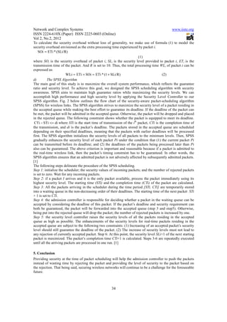 Network and Complex Systems                                                                     www.iiste.org
ISSN 2224-610X (Paper) ISSN 2225-0603 (Online)
Vol 2, No.2, 2012
To calculate the security overhead without loss of generality, we make use of formula (1) to model the
security overhead envisioned as the extra processing time experienced by packet i.
    SOi = ETi * (SLi/R)
                                                                         (1)
where SOi is the security overhead of packet i, SLi is the security level provided to packet i, ETi is the
transmission time of the packet. And R is set to 10. Thus, the total processing time WLi of packet i can be
expressed as:
                        WLi = ETi + SOi = ETi * (1 + SLi/R)                               (2)
d)         The SPSS Algorithm
The main goal of this study is to maximize the overall system performance, which reflects the guarantee
ratio and security level. To achieve this goal, we designed the SPSS scheduling algorithm with security
awareness. SPSS aims to maintain high guarantee ratios while maximizing the security levels. We can
accomplish high performance and high security level by applying the Security Level Controller to our
SPSS algorithm. Fig. 2 below outlines the flow chart of the security-aware packet-scheduling algorithm
(SPSS) for wireless links. The SPSS algorithm strives to maximize the security level of a packet residing in
the accepted queue while making the best effort to guarantee its deadline. If the deadline of the packet can
be met, the packet will be admitted in the accepted queue. Otherwise, the packet will be dropped and placed
in the rejected queue. The following constraint shows whether the packet is equipped to meet its deadline.
 CTi − STi <= di where STi is the start time of transmission of the ith packet, CTi is the completion time of
the transmission, and di is the packet’s deadline. The packets stored in the accepted queue are scheduled
depending on their specified deadlines, meaning that the packets with earlier deadlines will be processed
first. The SPSS algorithm initializes the security levels of all packets to the minimum levels. Then, SPSS
gradually enhances the security level of each packet Pi under the condition that (1) the current packet Pi
can be transmitted before its deadline; and (2) the deadlines of the packets being processed later than Pi
also can be guaranteed. The above criterion is important and reasonable because if a packet is admitted to
the real-time wireless link, then the packet’s timing constraint has to be guaranteed. In other words, the
SPSS algorithm ensures that an admitted packet is not adversely affected by subsequently admitted packets.
[1]
The following steps delineate the procedure of the SPSS scheduling.
Step 1: initialize the scheduler; the security values of incoming packets; and the number of rejected packets
is set to zero. Wait for any incoming packets.
Step 2: if a packet I arrives and it is the only packet available, process the packet immediately using its
highest security level. The starting time (STi) and the completion time (CTi) of the packet are calculated.
Step 3: All the packets arriving in the scheduler during the time period [STi, CTi] are temporarily stored
into a waiting queue in the non-decreasing order of their deadlines. The starting time of the next packet STi
+ 1 is set to CTi.
Step 4: the admission controller is responsible for deciding whether a packet in the waiting queue can be
accepted by considering the deadline of this packet. If the packet’s deadline and security requirement can
both be guaranteed, the packet will be forwarded into the accepted queue (step 3 and step5). Otherwise,
being put into the rejected queue will drop the packet; the number of rejected packets is increased by one.
Step 5: the security level controller raises the security levels of all the packets residing in the accepted
queue as high as possible. The enhancements of the security levels for real-time packets residing in the
accepted queue are subject to the following two constraints: (1) Increasing of an accepted packet’s security
level should still guarantee the deadline of the packet. (2) The increase of security levels must not lead to
any rejection of currently accepted packet. Step 6: At this point, the security level SLi+1 of the next starting
packet is maximized. The packet’s completion time CTi+1 is calculated. Steps 3-6 are repeatedly executed
until all the arriving packets are processed in one run. [1]

5. Conclusion
Providing security at the time of packet scheduling will help the admission controller to push the packets
instead of wasting time by rejecting the packet and providing the level of security to the packet based on
the rejection. That being said, securing wireless networks will continue to be a challenge for the foreseeable
future.



                                                      34
 