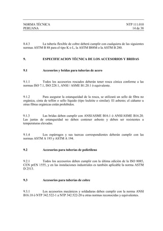 NORMA TÉCNICA NTP 111.010
PERUANA 14 de 38
8.4.3 La tubería flexible de cobre deberá cumplir con cualquiera de las siguientes
normas ASTM B 88 para el tipo K o L, la ASTM B88M o la ASTM B 280.
9. ESPECIFICACION TÉCNICA DE LOS ACCESORIOS Y BRIDAS
9.1 Accesorios y bridas para tuberías de acero
9.1.1 Todos los accesorios roscados deberán tener rosca cónica conforme a las
normas ISO 7.1, ISO 228.1, ANSI / ASME B1.20.1 ó equivalente.
9.1.2 Para asegurar la estanqueidad de la rosca, se utilizará un sello de fibra no
orgánica, cinta de teflón o sello líquido (tipo locktite o similar). El asbesto; el cáñamo u
otras fibras orgánicas están prohibidos.
9.1.3 Las bridas deben cumplir con ANSI/ASME B16.1 ó ANSI/ASME B16.20.
Las juntas de estanqueidad no deben contener asbesto y deben ser resistentes a
temperaturas elevadas.
9.1.4 Los espárragos y sus tuercas correspondientes deberán cumplir con las
normas ASTM A 193 y ASTM A 194.
9.2 Accesorios para tuberías de polietileno
9.2.1 Todos los accesorios deben cumplir con la última edición de la ISO 8085,
CEN prEN 1555, y en las instalaciones industriales es también aplicable la norma ASTM
D 2513.
9.3 Accesorios para tuberías de cobre
9.3.1 Los accesorios mecánicos y soldaduras deben cumplir con la norma ANSI
B16.18 ó NTP 342.522-1 a NTP 342.522-20 u otras normas reconocidas y equivalentes.
 
