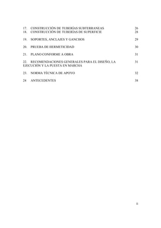 ii
17. CONSTRUCCIÓN DE TUBERÍAS SUBTERRANEAS 26
18. CONSTRUCCIÓN DE TUBERÍAS DE SUPERFICIE 28
19. SOPORTES, ANCLAJES Y GANCHOS 29
20. PRUEBA DE HERMETICIDAD 30
21. PLANO CONFORME A OBRA 31
22. RECOMENDACIONES GENERALES PARA EL DISEÑO, LA 31
EJECUCIÓN Y LA PUESTA EN MARCHA
23. NORMA TÉCNICA DE APOYO 32
24 ANTECEDENTES 38
 