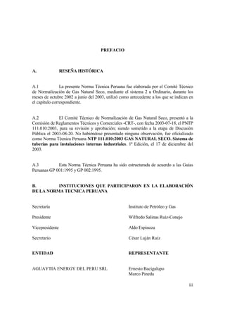 iii
PREFACIO
A. RESEÑA HISTÓRICA
A.1 La presente Norma Técnica Peruana fue elaborada por el Comité Técnico
de Normalización de Gas Natural Seco, mediante el sistema 2 u Ordinario, durante los
meses de octubre 2002 a junio del 2003, utilizó como antecedente a los que se indican en
el capítulo correspondiente.
A.2 El Comité Técnico de Normalización de Gas Natural Seco, presentó a la
Comisión de Reglamentos Técnicos y Comerciales -CRT-, con fecha 2003-07-18, el PNTP
111.010:2003, para su revisión y aprobación; siendo sometido a la etapa de Discusión
Pública el 2003-08-20. No habiéndose presentado ninguna observación, fue oficializado
como Norma Técnica Peruana NTP 111.010:2003 GAS NATURAL SECO. Sistema de
tuberías para instalaciones internas industriales. 1ª Edición, el 17 de diciembre del
2003.
A.3 Esta Norma Técnica Peruana ha sido estructurada de acuerdo a las Guías
Peruanas GP 001:1995 y GP 002:1995.
B. INSTITUCIONES QUE PARTICIPARON EN LA ELABORACIÓN
DE LA NORMA TECNICA PERUANA
Secretaría Instituto de Petróleo y Gas
Presidente Wilfredo Salinas Ruiz-Conejo
Vicepresidente Aldo Espinoza
Secretario César Luján Ruiz
ENTIDAD REPRESENTANTE
AGUAYTIA ENERGY DEL PERU SRL Ernesto Bacigalupo
Marco Pineda
 
