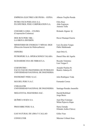 iv
EMPRESA ELECTRICA DE PIURA – EEPSA Alberto Trujillo Pereda
PETRO-TECH PERUANA S.A. Félix Ruiz
PLUSPETROL PERU CORPORATION S.A. Aldo Espinoza
Antonio Tella
CERÁMICA LIMA – CELIMA Rolando Alguiar Q.
(Corporación Cerámica)
DOE RUN PERU SRL – Huver Huanqui Guerra
LA OROYA DIVISIÓN
MINISTERIO DE ENERGIA Y MINAS- DGH Luis Zavaleta Vargas
(Dirección General de Hidrocarburos) Pablo Maldonado
OSINERG Juan Ortiz G.
PETROPERU S.A. OPERACIONES TALARA Daniel Díaz del Aguila
SUDAMERICANA DE FIBRAS S.A. Ricardo Tolentino
Luis Vargas F.
CERTIPETRO – Amador Paulino R.
FACULTAD DE INGENIERIA DE PETROLEO Beatriz Adaniya H.
UNIVERSIDAD NACIONAL DE INGENIERIA
INSTROMET PERU S.A.C. Julio Rodríguez Vada
SGS DEL PERU S.A.C. Fernando Correa
UNIGAS-FIM
UNIVERSIDAD NACIONAL DE INGENIERIA Santiago Paredes Jaramillo
MEGATOTAL INGENIERIA SAC. Harold Robillard
Jorge Besio
QUÍMICA SUIZA S.A. Juan Díaz Camargo
Milan Pejnovic Kapa
PROCOBRE PERU S.A. Harry Estrada
Orlando Ardito Chávez
GAS NATURAL DE LIMA Y CALLAO Gilles Vaes
CONSULTOR Máximo Uriburú Sosa
 