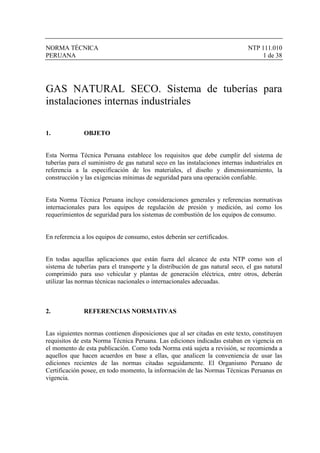 NORMA TÉCNICA NTP 111.010
PERUANA 1 de 38
GAS NATURAL SECO. Sistema de tuberías para
instalaciones internas industriales
1. OBJETO
Esta Norma Técnica Peruana establece los requisitos que debe cumplir del sistema de
tuberías para el suministro de gas natural seco en las instalaciones internas industriales en
referencia a la especificación de los materiales, el diseño y dimensionamiento, la
construcción y las exigencias mínimas de seguridad para una operación confiable.
Esta Norma Técnica Peruana incluye consideraciones generales y referencias normativas
internacionales para los equipos de regulación de presión y medición, así como los
requerimientos de seguridad para los sistemas de combustión de los equipos de consumo.
En referencia a los equipos de consumo, estos deberán ser certificados.
En todas aquellas aplicaciones que están fuera del alcance de esta NTP como son el
sistema de tuberías para el transporte y la distribución de gas natural seco, el gas natural
comprimido para uso vehicular y plantas de generación eléctrica, entre otros, deberán
utilizar las normas técnicas nacionales o internacionales adecuadas.
2. REFERENCIAS NORMATIVAS
Las siguientes normas contienen disposiciones que al ser citadas en este texto, constituyen
requisitos de esta Norma Técnica Peruana. Las ediciones indicadas estaban en vigencia en
el momento de esta publicación. Como toda Norma está sujeta a revisión, se recomienda a
aquellos que hacen acuerdos en base a ellas, que analicen la conveniencia de usar las
ediciones recientes de las normas citadas seguidamente. El Organismo Peruano de
Certificación posee, en todo momento, la información de las Normas Técnicas Peruanas en
vigencia.
 