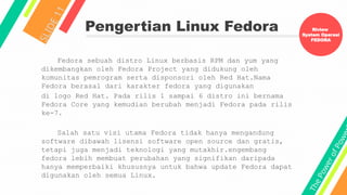 T
h
e
P
o
w
e
r
o
f
P
o
w
e
Pengertian Linux Fedora
S
L
I
D
E
1
1
Fedora sebuah distro Linux berbasis RPM dan yum yang
dikembangkan oleh Fedora Project yang didukung oleh
komunitas pemrogram serta disponsori oleh Red Hat.Nama
Fedora berasal dari karakter fedora yang digunakan
di logo Red Hat. Pada rilis 1 sampai 6 distro ini bernama
Fedora Core yang kemudian berubah menjadi Fedora pada rilis
ke-7.
Salah satu visi utama Fedora tidak hanya mengandung
software dibawah lisensi software open source dan gratis,
tetapi juga menjadi teknologi yang mutakhir.engembang
fedora lebih membuat perubahan yang signifikan daripada
hanya memperbaiki khususnya untuk bahwa update Fedora dapat
digunakan oleh semua Linux.
Riview
System Operasi
FEDORA
 
