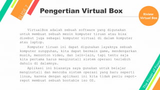 T
h
e
P
o
w
e
r
o
f
P
o
w
e
Pengertian Virtual Box
S
L
I
D
E
7
VirtualBox adalah sebuah software yang digunakan
untuk membuat sebuah mesin komputer tiruan atau bisa
disebut juga sebagai komputer virtual di dalam komputer
atau laptop.
Komputer tiruan ini dapat digunakan layaknya sebuah
komputer sungguhan, kita dapat bermain game, mendengarkan
musik, menonton video, dan lain-lain, tapi tentu saja
kita pertama harus menginstall sistem operasi terlebih
dahulu di dalamnya.
Aplikasi ini biasanya saya gunakan untuk belajar
menginstall dan mencoba sistem operasi yang baru seperti
linux, karena dengan aplikasi ini kita tidak perlu repot-
repot membuat sebuah bootable iso OS.
Riview
Virtual Box
 