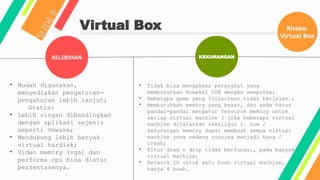 Virtual Box
S
L
I
D
E
9
KELEBIHAN KEKURANGAN
• Mudah digunakan,
menyediakan pengaturan-
pengaturan lebih lanjut;
Gratis;
• Lebih ringan dibandingkan
dengan aplikasi sejenis
seperti Vmware;
• Mendukung lebih banyak
virtual hardisk;
• Video memory (vga) dan
performa cpu bisa diatur
persentasenya.
• Tidak bisa mengakses perangkat yang
membutuhkan koneksi USB dengan sempurna;
• Beberapa game yang fullscreen tidak berjalan.;
• Membutuhkan memory yang besar, dan anda harus
pandai-pandai mengatur resource memory untuk
setiap virtual machine ( jika beberapa virtual
machine dijalankan sekaligus ). Low /
kekurangan memory dapat membuat semua virtual
machine yang sedang running menjadi hang /
crash;
• Fitur drag n drop tidak berfungsi, pada banyak
virtual machine;
• Network ID untuk satu buah virtual machine,
hanya 4 buah.
Riview
Virtual Box
 