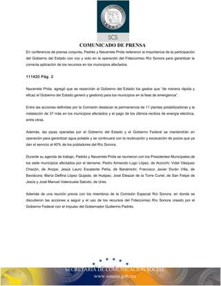COMUNICADO DE PRENSA 
En conferencia de prensa conjunta, Padrés y Navarrete Prida reiteraron la importancia de la participación 
del Gobierno del Estado con voz y voto en la operación del Fideicomiso Río Sonora para garantizar la 
correcta aplicación de los recursos en los municipios afectados. 
SECRETARIA DE COMUNICACIÓN SOCIAL 
www.sonora.gob.mx 
111420 Pág. 2 
Navarrete Prida, agregó que se resarcirán al Gobierno del Estado los gastos que “de manera rápida y 
eficaz el Gobierno del Estado generó y gestionó para los municipios en la fase de emergencia”. 
Entre las acciones definidas por la Comisión destacan la permanencia de 11 plantas potabilizadoras y la 
instalación de 37 más en los municipios afectados y el pago de los últimos recibos de energía eléctrica, 
entre otras. 
Además, las pipas operadas por el Gobierno del Estado y el Gobierno Federal se mantendrán en 
operación para garantizar agua potable y se continuará con la reubicación y excavación de pozos que ya 
dan el servicio al 40% de los pobladores del Río Sonora. 
Durante su agenda de trabajo, Padrés y Navarrete Prida se reunieron con los Presidentes Municipales de 
los siete municipios afectados por el derrame: Pedro Armando Lugo López, de Aconchi; Vidal Vásquez 
Chacón, de Arizpe; Jesús Lauro Escalante Peña, de Banámichi; Francisco Javier Durán Villa, de 
Baviácora; María Delfina López Quijada, de Huépac; José Eleazar de la Torre Curiel, de San Felipe de 
Jesús y José Manuel Valenzuela Salcido, de Ures. 
Además de una reunión previa con los miembros de la Comisión Especial Río Sonora, en donde se 
discutieron las acciones a seguir y el uso de los recursos del Fideicomiso Río Sonora creado por el 
Gobierno Federal con el impulso del Gobernador Guillermo Padrés. 
