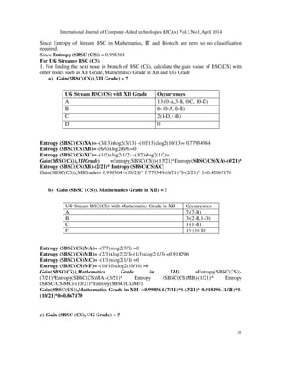 International Journal of Computer-Aided technologies (IJCAx) Vol.1,No.1,April 2014
37
Since Entropy of Stream BSC in Mathematics, IT and Biotech are zero so no classification
required.
Since Entropy (SBSC (CS)) = 0.998364
For UG Stream= BSC (CS)
1. For finding the next node in branch of BSC (CS), calculate the gain value of BSC(CS) with
other nodes such as XII Grade, Mathematics Grade in XII and UG Grade
a) Gain(SBSC(CS)),XII Grade) = ?
UG Stream BSC(CS) with XII Grade Occurrences
A 13-(0-A,3-B, 0-C, 10-D)
B 6- (0-A, 6-B)
C 2(1-D,1-B)
D 0
Entropy (SBSC(CS)XA)= -(3/13)xlog2(3/13) –(10/13)xlog2(10/13)= 0.77934984
Entropy (SBSC(CS)XB)= -(6/6)xlog2(6/6)=0
Entropy (SBSC(CS)XC)= -(1/2)xlog2(1/2) –(1/2)xlog2(1/2)= 1
Gain(SBSC(CS)),XIIGrade) =Entropy(SBSC(CS))-(13/21)*Entropy(SBSC(CS)XA)-(6/21)*
Entropy (SBSC(CS)XB)-(2/21)* Entropy (SBSC(CS)XC)
Gain(SBSC(CS)),XIIGrade)= 0.998364 –(13/21)* 0.779349-(6/21)*0-(2/21)* 1=0.42067176
b) Gain (SBSC (CS)), Mathematics Grade in XII) = ?
UG Stream BSC(CS) with Mathematics Grade in XII Occurrences
A 7-(7-B)
B 3-(2-B,1-D)
C 1-(1-B)
F 10-(10-D)
Entropy (SBSC(CS)MA)= -(7/7)xlog2(7/7) =0
Entropy (SBSC(CS)MB)= -(2/3)xlog2(2/3)-(1/3)xlog2(1/3) =0.918296
Entropy (SBSC(CS)MC)= -(1/1)xlog2(1/1) =0
Entropy (SBSC(CS)MF)= -(10/10)xlog2(10/10) =0
Gain(SBSC(CS)),Mathematics Grade in XII) =Entropy(SBSC(CS))-
(7/21)*Entropy(SBSC(CS)MA)-(3/21)* Entropy (SBSC(CS)MB)-(1/21)* Entropy
(SBSC(CS)MC)-(10/21)*Entropy(SBSC(CS)MF)
Gain(SBSC(CS)),Mathematics Grade in XII) =0.998364-(7/21)*0-(3/21)* 0.918296-(1/21)*0-
(10/21)*0=0.867179
c) Gain (SBSC (CS), UG Grade) = ?
 