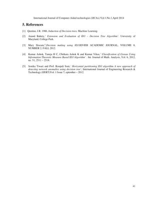 International Journal of Computer-Aided technologies (IJCAx) Vol.1,No.1,April 2014
41
5. References
[1] Quinlan, J.R. 1986, Induction of Decision trees, Machine Learning.
[2] Anand Bahety,’ Extension and Evaluation of ID3 – Decision Tree Algorithm’. University of
Maryland, College Park.
[3] Mary Slocum,‟,Decision making using ID3,RIVIER ACADEMIC JOURNAL, VOLUME 8,
NUMBER 2, FALL 2012.
[4] Kumar Ashok, Taneja H C, Chitkara Ashok K and Kumar Vikas,’ Classification of Census Using
Information Theoretic Measure Based ID3 Algorithm’ . Int. Journal of Math. Analysis, Vol. 6, 2012,
no. 51, 2511 – 2518.
[5] Sonika Tiwari and Prof. Roopali Soni,’ Horizontal partitioning ID3 algorithm A new approach of
detecting network anomalies using decision tree’, International Journal of Engineering Research &
Technology (IJERT)Vol. 1 Issue 7, eptember – 2012.
 