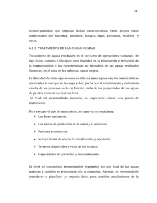 241
microorganismos que originan dichas características, estos grupos están
conformados por bacterias, parásitos, hongos, algas, protozoos, rotíferos y
virus.
6.1.2 TRATAMIENTO DE LAS AGUAS NEGRAS
Tratamiento de aguas residuales es el conjunto de operaciones unitarias de
tipo físico, químico o biológico cuya finalidad es la eliminación o reducción de
la contaminación o las características no deseables de las aguas residuales
llamadas, en el caso de las urbanas, aguas negras.
La finalidad de estas operaciones es obtener unas aguas con las características
adecuadas al uso que se les vaya a dar, por lo que la combinación y naturaleza
exacta de los procesos varía en función tanto de las propiedades de las aguas
de partida como de su destino final.
Al final del alcantarillado sanitario, es importante ubicar una planta de
tratamiento.
Para escoger el tipo de tratamiento, es importante considerar:
Las leyes nacionales.
Las metas de protección de la salud y el ambiente.
Factores económicos:
Recuperación de costos de construcción y operación.
Terrenos disponibles y valor de los mismos.
Capacidades de operación y mantenimiento.
El nivel de tratamiento recomendable dependerá del uso final de las aguas
tratadas y también se relacionará con la economía. Además, es recomendable
considerar y planificar un espacio físico para posibles ampliaciones de la
 