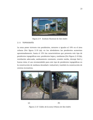 23
Figura 2.9 Instituto Nacional de San Isidro
2.11 TOPOGRAFÍA
La zona posee terrenos con pendientes, menores o iguales al 10% en el área
urbana (Ver figura 2.10 (a)); en los alrededores las pendientes aumentan
aproximadamente, hasta el 15% las características que presenta este tipo de
pendientes topográficas son: pendientes bajas y medianas (Ver Figura 2.10 (b));
ventilación adecuada, asoleamiento constante, erosión media, drenaje fácil y
buena vista; el uso recomendable para este tipo de pendientes topográficas en
la construcción de mediana densidad e industrial y también la construcción de
centros recreativos.
(a) (b)
Figura 2.10 Calles de la zona Urbana de San Isidro
 