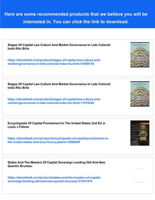 Here are some recommended products that we believe you will be
interested in. You can click the link to download.
Stages Of Capital Law Culture And Market Governance In Late Colonial
India Ritu Birla
https://ebookbell.com/product/stages-of-capital-law-culture-and-
market-governance-in-late-colonial-india-ritu-birla-51890154
Stages Of Capital Law Culture And Market Governance In Late Colonial
India Ritu Birla
https://ebookbell.com/product/stages-of-capital-law-culture-and-
market-governance-in-late-colonial-india-ritu-birla-11016242
Encyclopedia Of Capital Punishment In The United States 2nd Ed Jr
Louis J Palmer
https://ebookbell.com/product/encyclopedia-of-capital-punishment-in-
the-united-states-2nd-ed-jr-louis-j-palmer-5266654
States And The Masters Of Capital Sovereign Lending Old And New
Quentin Bruneau
https://ebookbell.com/product/states-and-the-masters-of-capital-
sovereign-lending-old-and-new-quentin-bruneau-51837474
 