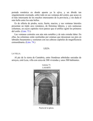 portada románica en donde apunta ya la ojiva, y un ábside tan
singularmente exornado, sobre todo en sus ventanas del centro, que acaso es
el más interesante de los muchos interesantes de la provincia, y sin duda el
más bello entre los más bellos.
Es de sillería de piedra, recio, fuerte, macizo, y sus ventanas laterales
presentan un triple arco románico, de finísimas labores, y seis suntuosas
columnas, en cuyos capiteles ricos parece que el artífice agotó los primores
del estilo. (Lám. 73.)
Las ventanas centrales son aún más notables y de más extraña labor. En
ellas, las columnas están sustituídas por estatuas que descansan sus pies en
labrados basamentos y sostienen con sus cabezas capiteles de magnificencia
extraordinaria. (Lám. 74.)
LEZA
LA VILLA.
Al pie de la sierra de Cantabria, entre frondosas arboledas surcadas de
arroyos, está Leza, villa con cerca de 300 viviendas y unos 500 habitantes.
Lámina 73.
LASARTE
Puerta de la iglesia.
 