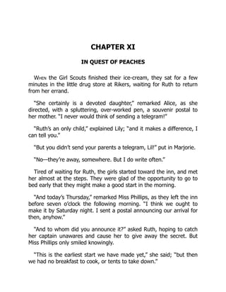 CHAPTER XI
IN QUEST OF PEACHES
When the Girl Scouts finished their ice-cream, they sat for a few
minutes in the little drug store at Rikers, waiting for Ruth to return
from her errand.
“She certainly is a devoted daughter,” remarked Alice, as she
directed, with a spluttering, over-worked pen, a souvenir postal to
her mother. “I never would think of sending a telegram!”
“Ruth’s an only child,” explained Lily; “and it makes a difference, I
can tell you.”
“But you didn’t send your parents a telegram, Lil!” put in Marjorie.
“No—they’re away, somewhere. But I do write often.”
Tired of waiting for Ruth, the girls started toward the inn, and met
her almost at the steps. They were glad of the opportunity to go to
bed early that they might make a good start in the morning.
“And today’s Thursday,” remarked Miss Phillips, as they left the inn
before seven o’clock the following morning. “I think we ought to
make it by Saturday night. I sent a postal announcing our arrival for
then, anyhow.”
“And to whom did you announce it?” asked Ruth, hoping to catch
her captain unawares and cause her to give away the secret. But
Miss Phillips only smiled knowingly.
“This is the earliest start we have made yet,” she said; “but then
we had no breakfast to cook, or tents to take down.”
 
