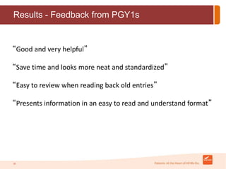Results - Feedback from PGY1s 
“Good and very helpful” 
“Save time and looks more neat and standardized” 
“Easy to review when reading back old entries” 
“Presents information in an easy to read and understand format” 
20 
 