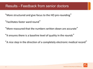 Results - Feedback from senior doctors 
“More structured and give focus to the HO pre-rounding” 
“Facilitates faster ward round” 
“More reassured that the numbers written down are accurate” 
“It ensures there is a baseline level of quality in the rounds” 
“A nice step in the direction of a completely electronic medical record” 
21 
 