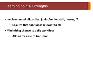 Learning points/ Strengths 
• Involvement of all parties: junior/senior staff, nurses, IT 
• Ensures that solution is relevant to all 
• Minimizing change to daily workflow 
• Allows for ease of transition 
 