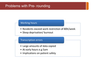 Problems with Pre- rounding 
Working hours 
• Residents exceed work restriction of 80h/week 
• Sleep deprivation/ burnout 
Transcription errors 
• Large amounts of data copied 
• At early hours e.g 5am 
• Implications on patient safety 
 