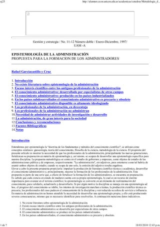 Gestión y estrategia / No. 11-12 Número doble / Enero-Diciembre, 1997/
UAM -A
EPISTEMOLOGÍA DE LA ADMINISTRACIÓN
PROPUESTA PARA LA FORMACION DE LOS ADMINISTRADORES
Rafael Garcíacastillo y Cruz
1. Introducción
2. No existe literatura sobre epistemología de la administración
3. Escaso interés científico entre los antiguos profesionales de la administración
4. El conocimiento administrativo: desarrollado por especialistas de otros campos
5. El conocimiento administrativo: producido en los países industrializados
6. En los países subdesarrollados el conocimiento administrativo es precario y obsoleto
7. El conocimiento administrativo disponible es altamente ideologizado
8. Los profesionales de la administración, en desventaja
9. Los profesionales de la administración no administran
10.Necesidad de administrar actividades de investigación y desarrollo
11.La administración, de gran interés para la sociedad
12.Conclusiones y recomendaciones
13.Fuentes Bibliográficas
14.Notas
Introducción
Entendemos por epistemología la "doctrina de los fundamentos y métodos del conocimiento científico"; se utilizan como
conceptos similares: gnoseología, teoría del conocimiento, filosofía de la ciencia, metodología de la ciencia. El propósito del
presente artículo es mostrar la necesidad de que los profesionales de la administración, principalmente las nuevas generaciones,
fortalezcan su preparación en materia de epistemología y, así mismo, se ocupen de desarrollar una epistemología específica para
nuestra disciplina. La propuesta metodológica se centra en el estudio de gobiernos y empresas, como objetos de estudio de las
administraciones pública y de empresas, respectivamente. "La administración", sin adjetivos, para ostentarse como tal habría de
asumir ambos objetos de estudio; cuando se ocupa de uno solo, la omisión del adjetivo resulta engañosa.
Llevar a cabo la presente propuesta propiciaría: impulsar la producción de literatura científico técnica y académica, desarrollar
el conocimiento administrativo y, principalmente, mejorar la formación de los profesionales de la administración. Esta
propuesta es parte de una serie que, a efecto de fortalecer la formación de los administradores, se encuentra en preparación.
Es sabido que cada ciencia en estado de madurez cuenta con su propia epistemología, lo cual es un recurso de enorme
importancia para avanzar en el terreno científico; la epistemología se convierte en un elemento de realimentación del
conocimiento, para validarlo, actualizarlo y desarrollarlo. Si por algún motivo la disciplina se maneja sin una epistemología ad
hoc, el progreso del conocimiento se inhibe, los intentos de investigación marchan a tientas, la producción científico técnica es
precaria, los profesionales del caso padecen el estancamiento de la disciplina y ven reducida su esfera de servicio e influencia.
En materia de administración no hemos atendido la necesidad de desarrollar una epistemología propia, y ello está produciendo
severas consecuencias, mismas que es necesario identificar para resolverlas. A continuación menciono datos indicativos.
1. No existe literatura sobre epistemología de la administración.
2. Existe escaso interés científico entre los antiguos profesionales de la administración.
3. El conocimiento administrativo se desarrolla por especialistas de otros campos.
4. El conocimiento administrativo se produce en los países industrializados.
5. En los países subdesarrollados, el conocimiento administrativo es precario y obsoleto.
ej25 http://alumnos.econ.unicen.edu.ar/academicas/catedras/Metodologia_d...
1 de 7 18/03/2010 12:43 p.m.
 