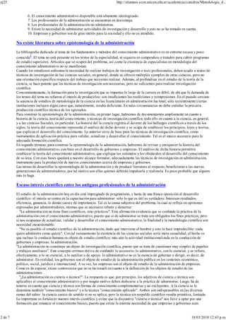 6. El conocimiento administrativo disponible está altamente ideologizado.
7. Los profesionales de la administración se encuentran en desventaja.
8. Los profesionales de la administración no administran.
9. Existe la necesidad de administrar actividades de investigación y desarrollo y esto no se ha tomado en cuenta.
10. Empresas y gobiernos son de gran interés para la sociedad y ello no es atendido.
No existe literatura sobre epistemología de la administración
La bibliografía dedicada al tema de los fundamentos y métodos del conocimiento administrativo es en extremo escasa y poco
conocida1
. El tema no está presente en los textos de la especialidad, ni siquiera en compendios o tratados para cubrir programas
de estudio superiores. Artículos que se ocupen del problema, así como la existencia de especialistas en metodología del
conocimiento administrativo no se manifiestan.
Cuando los estudiosos enfrentan la necesidad de realizar trabajos de investigación o tesis profesionales, deben acudir a textos de
técnicas de investigación de las ciencias sociales, en general, donde se ofrecen múltiples ejemplos de otras ciencias, pero no
una orientación específica respecto del trabajo que necesitan realizar. Además, al profundizar en el estudio de la teoría de la
ciencia, se hace patente que las técnicas de investigación son necesarias, pero no suficientes para realizar investigación
científica.
Concomitantemente, la formación para la investigación que se impartea lo largo de la carrera es débil; de ahí que la demanda de
los textos del tema no refuerza el interés de producirlos: son insuficientes las reediciones y reimpresiones. En el pasado cercano
la ausencia de estudios de metodología de la ciencia en las licenciaturas en administración fue total; sólo recientemente ciertas
instituciones incluyen algún curso que, naturalmente, resulta deficiente. En tales circunstancias no debe extrañar la precaria
producción científico técnica de los egresados.
Para construir la epistemología de la administración, en primer lugar, habremos de documentarnos ampliamente en cuanto a
historia de la ciencia, teoría del conocimiento, y técnicas de investigación científica; todo ello en cuanto a la ciencia, en general,
y a las ciencias Sociales, en particular. La historia del la ciencia registra el devenir de los hallazgos científicos a través de los
siglos; la teoría del conocimiento representa el análisis de dicho devenir y se ocupa de establecer los principios, leyes y teorías,
que explican el desarrollo del conocimiento. Lo anterior sirve de base para las técnicas de investigación científica, como
instrumentos de aplicación práctica para validar, actualizar y desarrollar el conocimiento. Tal es el marco necesario para la
adecuada formación científica.
En segundo término, para construir la epistemología de la administración, habremos de revisar y enriquecer la historia del
conocimiento administrativo, con base en el desarrollo de gobiernos y empresas. El análisis de dicha historia permitirá
establecer la teoría del conocimiento administrativo, que explique los estímulos y los obstáculos al desarrollo del conocimiento
de su área. Con esas bases quedará a nuestro alcance formular, adecuadamente las técnicas de investigación en administración,
instrumento para la producción de nuevos conocimientos acerca de empresas y gobiernos.
Las tareas de desarrollar la epistemología de la administración y de producir literatura al respecto, beneficiarán a las nuevas
generaciones de administradores; por tal motivo son ellas quienes deberán impulsarla y realizarla. Es poco probable que alguien
más lo haga.
Escaso interés científico entre los antiguos profesionales de la administración
El estudio de la administración hoy en día está impregnado de pragmatismo, y hasta de una franca oposición al desarrollo
científico: el interés se centra en la capacitación para administrar: sólo lo que es útil es verdadero. Interesan resultados,
eficiencia, ganancia, lo demás carece de importancia. Tal es la causa subjetiva del problema, la cual se refleja en opiniones
expresadas por administradores, mismas que es necesario rebatir y desterrar:
· "La administración no tiene fines científicos, sino prácticos". Esta afirmación evidencia que se confunde la práctica de la
administración con el conocimiento administrativo, puesto que si de administrar se trata son obligados los fines prácticos; pero
si nos ocupamos de actualizar, validar y desarrollar el conocimiento administrativo, la finalidad y la metodología científica son
necesidad incuestionable.
· "No es posible el estudio científico de la administración, dado que interviene el hombre y esto la hace impredecible: cada
quien administra como quiere". Con tal razonamiento la existencia de las ciencias sociales sería mera casualidad; el hecho es
que incluso la conducta humana es objeto de estudio científico; más aún la actividad institucionalizada en la conducción de
gobiernos y empresas: la administración.
"La administración no constituye un objeto de investigación científica, puesto que se trata de cuestiones muy simples de papeleo
y trabajos auxiliares". Este concepto erróneo deriva de confundir lo accesorio, lo administrativo, con lo esencial, y se refiere,
efectivamente, a lo no esencial, a lo auxiliar o de apoyo: lo administrativo no es la esencia de gobernar o dirigir, es decir, de
administrar. En realidad, los gobiernos son el objeto de estudio de la administración pública en los contextos económico,
político, social, jurídico e internacional. A su vez, las empresas son el objeto de estudio de la administración de empresas.
Como es de esperar, existe controversia que no se ha resuelt en cuanto a la definición de los objetos de estudio de las
administraciones.
· "¿La administración es ciencia o técnica?". La respuesta es que, por principio, los adjetivos de ciencia o técnica son
aplicables al conocimiento administrativo y por ningún motivo deben dedicarse a la práctica de administrar. Luego, ha de
tenerse en cuenta que ciencia y técnica son formas de conocimiento complementarias y no excluyentes. A la ciencia se le
denomina también "conocimiento básico" y a la técnica "conocimiento aplicado". Ambos son indispensables en las diversas
ramas del saber: la ciencia carece de sentido si no se aplica; pero la técnica sin respaldo científico resulta primitiva, limitada.
Lo importante es fortalecer nuestro interés científico y evitar que la disyuntiva "ciencia o técnica" nos lleve a optar por una
formación que renuncie al conocimiento básico, puesto que existe la enorme necesidad de que empresas y gobiernos sean
ej25 http://alumnos.econ.unicen.edu.ar/academicas/catedras/Metodologia_d...
2 de 7 18/03/2010 12:43 p.m.
 
