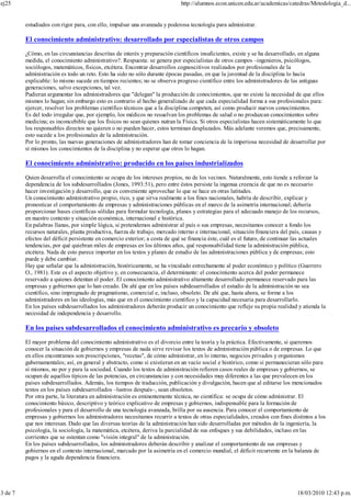 estudiados con rigor para, con ello, impulsar una avanzada y poderosa tecnología para administrar.
El conocimiento administrativo: desarrollado por especialistas de otros campos
¿Cómo, en las circunstancias descritas de interés y preparación científicos insuficientes, existe y se ha desarrollado, en alguna
medida, el conocimiento administrativo?. Respuesta: se genera por especialistas de otros campos –ingenieros, psicólogos,
sociólogos, matemáticos, físicos, etcétera. Encontrar desarrollos cognoscitivos realizados por profesionales de la
administración es todo un reto. Esto ha sido no sólo durante épocas pasadas, en que la juventud de la disciplina lo hacía
explicable: lo mismo sucede en tiempos recientes; no se observa progreso científico entre los administradores de las antiguas
generaciones, salvo excepciones, tal vez.
Pudieran argumentar los administradores que "delegan" la producción de conocimientos, que no existe la necesidad de que ellos
mismos lo hagan; sin embargo esto es contrario al hecho generalizado de que cada especialidad forma a sus profesionales para:
ejercer, resolver los problemas científico técnicos que a la disciplina competen, así como producir nuevos conocimientos.
Es del todo irregular que, por ejemplo, los médicos no resuelvan los problemas de salud o no produzcan conocimientos sobre
medicina; es inconcebible que los físicos no sean quienes nutran la Física. Si otros especialistas hacen sistemáticamente lo que
los responsables directos no quieren o no pueden hacer, estos terminan desplazados. Más adelante veremos que, precisamente,
esto sucede a los profesionales de la administración.
Por lo pronto, las nuevas generaciones de administradores han de tomar conciencia de la imperiosa necesidad de desarrollar por
sí mismos los conocimientos de la disciplina y no esperar que otros lo hagan.
El conocimiento administrativo: producido en los países industrializados
Quien desarrolla el conocimiento se ocupa de los intereses propios, no de los vecinos. Naturalmente, esto tiende a reforzar la
dependencia de los subdesarrollados (Jones, 1993:51), pero entre éstos persiste la ingenua creencia de que no es necesario
hacer investigación y desarrollo, que es conveniente aprovechar lo que se hace en otras latitudes.
Un conocimiento administrativo propio, rico, y que sirva realmente a los fines nacionales, habría de describir, explicar y
pronosticar el comportamiento de empresas y administraciones públicas en el marco de la asimetría internacional; debería
proporcionar bases científicas sólidas para formular tecnología, planes y estrategias para el adecuado manejo de los recursos,
en nuestro contexto y situación económica, internacional e histórica.
En palabras llanas, por simple lógica, si pretendemos administrar al país o sus empresas, necesitamos conocer a fondo los
recursos naturales, planta productiva, fuerza de trabajo, mercado interno e internacional, situación financiera del país, causas y
efectos del déficit persistente en comercio exterior; a costa de qué se financia éste, cuál es el futuro, de continuar las actuales
tendencias, por qué quiebran miles de empresas en los últimos años, qué responsabilidad tiene la administración pública,
etcétera. Nada de esto parece importar en los textos y planes de estudio de las administraciones pública y de empresas; esto
puede y debe cambiar.
Hay que señalar que la administración, históricamente, se ha vinculado estrechamente al poder económico y político (Guerrero
O., 1981). Este es el aspecto objetivo y, en consecuencia, el determinante: el conocimiento acerca del poder permanece
reservado a quienes detentan el poder. El conocimiento administrativo altamente desarrollado permanece reservado para las
empresas y gobiernos que lo han creado. De ahí que en los países subdesarrollados el estudio de la administración no sea
científico, sino impregnado de pragmatismo, comercial e, incluso, obsoleto. De ahí que, hasta ahora, se forme a los
administradores en las ideologías, más que en el conocimiento científico y la capacidad necesaria para desarrollarlo.
En los países subdesarrollados los administradores deberán producir un conocimiento que refleje su propia realidad y atienda la
necesidad de independencia y desarrollo.
En los países subdesarrollados el conocimiento administrativo es precario y obsoleto
El mayor problema del conocimiento administrativo es el divorcio entre la teoría y la práctica. Efectivamente, si queremos
conocer la situación de gobiernos y empresas de nada sirve revisar los textos de administración pública o de empresas. Lo que
en ellos encontramos son prescripciones, "recetas", de cómo administrar, en lo interno, negocios privados y organismos
gubernamentales; así, en general y abstracto, como si existieran en un vacío social e histórico, como si permanecieran sólo para
sí mismos, no por y para la sociedad. Cuando los textos de administración refieren casos reales de empresas y gobiernos, se
ocupan de aquellos típicos de las potencias, en circunstancias y con necesidades muy diferentes a las que prevalecen en los
países subdesarrollados. Además, los tiempos de traducción, publicación y divulgación, hacen que al editarse los mencionados
textos en los países subdesarrollados –lustros después–, sean obsoletos.
Por otra parte, la literatura en administración es eminentemente técnica, no científica: se ocupa de cómo administrar. El
conocimiento básico, descriptivo y teórico explicativo de empresas y gobiernos, indispensable para la formación de
profesionales y para el desarrollo de una tecnología avanzada, brilla por su ausencia. Para conocer el comportamiento de
empresas y gobiernos los administradores necesitamos recurrir a textos de otras especialidades, creados con fines distintos a los
que nos interesan. Dado que las diversas teorías de la administración han sido desarrolladas por métodos de la ingeniería, la
psicología, la sociología, la matemática, etcétera, deriva la parcialidad de sus enfoques y sus debilidades, incluso en las
corrientes que se ostentan como "visión integral" de la administración.
En los países subdesarrollados, los administradores deberán describir y analizar el comportamiento de sus empresas y
gobiernos en el contexto internacional, marcado por la asimetría en el comercio mundial, el déficit recurrente en la balanza de
pagos y la aguda dependencia financiera.
ej25 http://alumnos.econ.unicen.edu.ar/academicas/catedras/Metodologia_d...
3 de 7 18/03/2010 12:43 p.m.
 