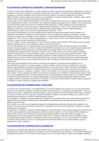 El conocimiento administrativo disponible es altamente ideologizado
En efecto, el conocimiento administrativo es reflejo sesgado del interés y opiniones de empresarios y gobernantes, los cuales no
consideran el interés de la sociedad y la existencia misma de ésta. Por ejemplo, se estudia como único parámetro de eficiencia
la ganancia. Si ésta fuera realmente el único criterio de eficiencia objetivo, las empresas establecidas en los países
subdesarrollados resultarían mucho más eficientes que sus homólogas en los países industrializados: Alemania, Japón, Estados
Unidos, etcétera., donde los índices de ganancia son muy inferiores.
Lo que sucede es que las administraciones públicas de los países subdesarrollados ofrecen a los capitales internacionales altas
tasas de ganancia para atraerlos a sus territorios: de los gobiernos dependen las ganancias de los capitales. Esto se propicia por
el persistente déficit comercial externo de los subdesarrollados (Mercado, S., 1986), originado en la incapacidad de las
empresas para exportar; la sobre valuación de la moneda nacional (Schneider E., 1972) y, en las relaciones comerciales
asimétricas, resabio del colonialismo, donde los subdesarrollados exportan materias primas e importan productos
industrializados, de manera casi exclusiva de determinado país (Bairoch F., 1975).
Para sostener artificialmente el valor de la moneda nacional, a pesar de la persistente balanza comercial negativa, las
administraciones públicas alimentan la oferta del mercado de divisas con dólares que obtienen de préstamos, inversión
extranjera, venta de recursos estratégicos como el petróleo, y venta de patrimonio nacional (empresas públicas) a extranjeros
(Jaguaribe H., 1983). Con esto se refuerza la dependencia y se cancela cada vez más la escasa soberanía lograda con enormes
sacrificios: se pone en manos extranjeras el destino del país.
En 1994, en México, año de "auge económico", sólo el 9% de las empresas exportó (INEGI, 1995); debería revisarse cuántas
empresas exportaron más de lo que importaron y abastecieron de divisas al país.
A la inversión extranjera no se le exige que exporte, pese a que genera fuertes salidas de divisas por pago de dividendos,
compra de materias, maquinaria y demás. Los países industrializados no permitirían en su suelo empresas que no exportan pero
que generan salida de divisas porque no se encuentran urgidos de conseguir dólares. En los países con un mínimo de
racionalidad de la administración, la consigna es "exporta o muere"; existe conciencia de que si las empresas consumen
productos de importación, en consecuencia deben generar, con exportaciones, las divisas para pagarlos (Cohen B., 1984).
Además, en los países industrializados la administración pública no asume el papel de proveedor de divisas, ni sostiene
artificialmente el valor de la moneda nacional endeudando al país, para que las empresas funcionen o continúe determinado
partido en el poder con base en una economía ficción, puesto que las empresas son eficientes para competir en el mercado
internacional.
Otros temas de gran importancia para evaluar la eficiencia de las empresas y las administraciones públicas, son: el
aprovechamiento racional de los recursos naturales y la fuerza de trabajo; el abastecimiento a la población y a la propia
industria; aprovechamiento y desarrollo de la planta productiva, tasas de reinversión y empleo; innovación de productos y
servicios; influencia en el bienestar de la población; situación de la ecología, entre otros que no se tratan en los textos de
administración; y aún así, con ligereza, se nombra "ciencia" a la disciplina. Así se formó a los antiguos administradores; esto
debe cambiar: las nuevas generaciones habrán de ser expertas conocedoras de la realidad de la administración, tanto de su país
como a nivel mundial, para poder, en verdad, administrar eficaz y racionalmente, para poder competir en el comercio mundial.
El estudio de la administración ha sido altamente ideologizado; es necesario moderar la ideología e impulsar un estudio
realmente científico y socialmente responsable de la disciplina, el cual refleje la problemática de nuestras empresas, gobiernos
y sociedad, así como las técnicas y estrategias para enfrentarla.
Los profesionales de la administración, en desventaja
En el marco de la situación descrita, a los administradores se les forma realmente como técnicos y no así como profesionales,
incluso en el nivel educativo superior. Los planes de estudio centran su interés en la capacitación para administrar –como si se
tratara de nivel medio– y descuidan el conocimiento básico, como corresponde al nivel licenciatura. Desde luego, no omitimos
la consideración de los niveles de maestría y doctorado orientados a fortalecer la formación científica, pero ¿cuáles son los
parámetros para diferenciar los niveles de educación media y superior?
En lo académico, es notable que una gran proporción de ingenieros y otros profesionales cursan exitosamente las maestrías en
administración; sería deseable, también, que los administradores estén ampliamente capacitados para hacer maestrías en
ingeniería, derecho u otras.
En lo científico, nose sabe que exista aportación alguna de los administradores profesionales hacia otras disciplinas ni a la
propia. Es necesario que la capacitación científica de los administradores sea tal, que les permita hacer contribuir a cualquier
disciplina que se propongan.
En la práctica, las empresas y el Estado son administrados por otros profesionales. Estos, luego de ocupar posiciones directivas
escriben, narran experiencias, plantean propuestas, publican y se hacen consultores: es decir, comercializan su producto, su
teoría. De ello deriva el uso de técnicas de venta, más que de método científico, al que suele aludirse con abuso. Los
administradores deben estar capacitados para dirigir al más alto nivel, industrias, comercios, bancos y entidades estatales.
Los administradores tienen derecho a ser formados realmente como profesionales y no sólo como técnicos de nivel medio;
escatimar recursos educativos al efecto va en detrimento de la inserción de México en la economía mundial, con graves
repercusiones sociales y políticas.
Los profesionales de la administración no administran
En todo caso, el resultado más importante de la problemática descrita es que los profesionales de la administración son
desplazados de los altos niveles directivos: las empresas suelen ser administradas por ingenieros, y en el Estado predominan los
abogados (Garcíacastillo R., b) 1995:68). Con tal situación, la cual es necesario cambiar, si alguien quiere llegar a administrar
ej25 http://alumnos.econ.unicen.edu.ar/academicas/catedras/Metodologia_d...
4 de 7 18/03/2010 12:43 p.m.
 