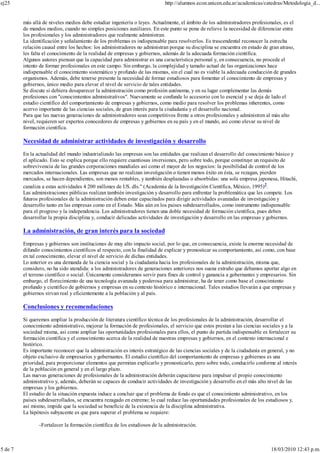 más allá de niveles medios debe estudiar ingeniería o leyes. Actualmente, el ámbito de los administradores profesionales, es el
de mandos medios, cuando no simples posiciones auxiliares. En este punto se pone de relieve la necesidad de diferenciar entre
los profesionales y los administradores que realmente administran.
La identificación y señalamiento de los problemas es indispensable para resolverlos. Es trascendental reconocer la estrecha
relación causal entre los hechos: los administradores no administran porque su disciplina se encuentra en estado de gran atraso,
les falta el conocimiento de la realidad de empresas y gobiernos, además de la adecuada formación científica.
Algunos autores piensan que la capacidad para administrar es una característica personal y, en consecuencia, no procede el
intento de formar profesionales en este campo. Sin embargo, la complejidad y tamaño actual de las organizaciones hace
indispensable el conocimiento sistemático y profundo de las mismas, sin el cual no es viable la adecuada conducción de grandes
organismos. Además, debe tenerse presente la necesidad de formar estudiosos para fomentar el conocimiento de empresas y
gobiernos, único medio para elevar el nivel de servicio de tales entidades.
Se discute si debiera desaparecer la administración como profesión autónoma, y en su lugar complementar las demás
profesiones con "conocimientos administrativos". Nuevamente se confunde lo accesorio con lo esencial y se deja de lado el
estudio científico del comportamiento de empresas y gobiernos, como medio para resolver los problemas inherentes, como
acervo importante de las ciencias sociales, de gran interés para la ciudadanía y el desarrollo nacional.
Para que las nuevas generaciones de administradores sean competitivos frente a otros profesionales y administren al más alto
nivel, requieren ser expertos conocedores de empresas y gobiernos en su país y en el mundo, así como elevar su nivel de
formación científica.
Necesidad de administrar actividades de investigación y desarrollo
En la actualidad del mundo industrializado las empresas son las entidades que realizan el desarrollo del conocimiento básico y
el aplicado. Esto se explica porque ello requiere cuantiosas inversiones, pero sobre todo, porque constituye un requisito de
sobrevivencia de las grandes corporaciones mundiales así como el mayor de los negocios: la posibilidad de control de los
mercados internacionales. Las empresas que no realizan investigación o tienen menos éxito en ésta, se rezagan, pierden
mercados, se hacen dependientes, son menos rentables, y también desplazadas o absorbidas: una sola empresa japonesa, Hitachi,
canaliza a estas actividades 4 200 millones de US. dls." (Academia de la Investigación Científica, México, 1995)2
.
Las administraciones públicas realizan también investigación y desarrollo para enfrentar la problemática que les compete. Los
futuros profesionales de la administración deben estar capacitados para dirigir actividades avanzadas de investigación y
desarrollo tanto en las empresas como en el Estado. Más aún en los países subdesarrollados, como instrumento indispensable
para el progreso y la independencia. Los administradores tienen una doble necesidad de formación científica, pues deben
desarrollar la propia disciplina y, conducir delicadas actividades de investigación y desarrollo en las empresas y gobiernos.
La administración, de gran interés para la sociedad
Empresas y gobiernos son instituciones de muy alto impacto social, por lo que, en consecuencia, existe la enorme necesidad de
difundir conocimientos científicos al respecto, con la finalidad de explicar y pronosticar su comportamiento, así como, con base
en tal conocimiento, elevar el nivel de servicio de dichas entidades.
Lo anterior es una demanda de la ciencia social y la ciudadanía hacia los profesionales de la administración, misma que,
considero, no ha sido atendida: a los administradores de generaciones anteriores nos suena extraño que debamos aportar algo en
el terreno científico o social. Únicamente consideramos servir para fines de control y ganancia a gobernantes y empresarios. Sin
embargo, el florecimiento de una tecnología avanzada y poderosa para administrar, ha de tener como base el conocimiento
profundo y científico de gobiernos y empresas en su contexto histórico e internacional. Tales estudios llevarán a que empresas y
gobiernos sirvan real y eficientemente a la población y al país.
Conclusiones y recomendaciones
Si queremos ampliar la producción de literatura científico técnica de los profesionales de la administración, desarrollar el
conocimiento administrativo, mejorar la formación de profesionales, el servicio que estos prestan a las ciencias sociales y a la
sociedad misma, así como ampliar las oportunidades profesionales para ellos, el punto de partida indispensable es fortalecer su
formación científica y el conocimiento acerca de la realidad de nuestras empresas y gobiernos, en el contexto internacional e
histórico.
Es importante reconocer que la administración es interés estratégico de las ciencias sociales y de la ciudadanía en general, y no
objeto exclusivo de empresarios y gobernantes. El estudio científico del comportamiento de empresas y gobiernos es una
prioridad, para proporcionar elementos que permitan explicarlo y pronosticarlo, pero sobre todo, conducirlo conforme al interés
de la población en general y en el largo plazo.
Las nuevas generaciones de profesionales de la administración deberán capacitarse para impulsar el propio conocimiento
administrativo y, además, deberán se capaces de conducir actividades de investigación y desarrollo en el más alto nivel de las
empresas y los gobiernos.
El estudio de la situación expuesta induce a concluir que el problema de fondo es que el conocimiento administrativo, en los
países subdesarrollados, se encuentra rezagado en extremo; lo cual reduce las oportunidades profesionales de los estudiosos y,
así mismo, impide que la sociedad se beneficie de la existencia de la disciplina administrativa.
La hipótesis subyacente es que para superar el problema se requiere:
-Fortalecer la formación científica de los estudiosos de la administración.
ej25 http://alumnos.econ.unicen.edu.ar/academicas/catedras/Metodologia_d...
5 de 7 18/03/2010 12:43 p.m.
 