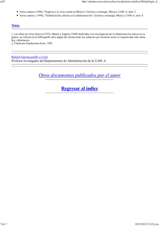 Varios autores (1994), "Empresa y la crisis actual en México", Gestión y estrategia, México, UAM–A, núm. 5.
Varios autores, (1996), "Globalización, efectos en la administración", Gestión y estrategia, México, UAM–A, núm. 9.
Notas
1 Las obras de Arias Galicia (1972), Munch y Ángeles (1988) dedicadas a la investigación de la administración, únicas en su
género, no refieren en la bibliografía obra alguna del mismo tema; los esfuerzos por localizar textos al respecto han sido, hasta
hoy, infructuosos.
2 Citada por Guadarrama Jesús, 1995.
Rafael Garcíacastillo y Cruz
Profesor investigador del Departamento de Administración de la UAM–A
Otros documentos publicados por el autor
Regresar al índice
ej25 http://alumnos.econ.unicen.edu.ar/academicas/catedras/Metodologia_d...
7 de 7 18/03/2010 12:43 p.m.
 