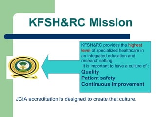 KFSH&RC Mission
JCIA accreditation is designed to create that culture.
KFSH&RC provides the highest
level of specialized healthcare in
an integrated education and
research setting.
It is important to have a culture of :
Quality
Patient safety
Continuous Improvement
 