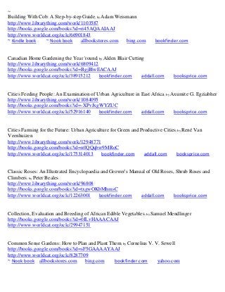 ~
Building With Cob: A Step-by-step Guide; by Adam Weismann
http://www.librarything.com/work/1103587
http://books.google.com/books?id=ri45AQAAIAAJ
http://www.worldcat.org/oclc/66901843
~ Kindle book     ~ Nook book    allbookstores.com   bing.com        bookfinder.com


Canadian Home Gardening the Year 'round; by Alden Blair Cutting
http://www.librarything.com/work/6809412
http://books.google.com/books?id=BgjBlwEACAAJ
http://www.worldcat.org/oclc/38915212    bookfinder.com       addall.com      booksprice.com


Cities Feeding People: An Examination of Urban Agriculture in East Africa; by Axumite G. Egziabher
http://www.librarything.com/work/1084095
http://books.google.com/books?id=-XPvJxgWYZUC
http://www.worldcat.org/oclc/52916140     bookfinder.com      addall.com       booksprice.com


Cities Farming for the Future: Urban Agriculture for Green and Productive Cities; by René Van
Veenhuizen
http://www.librarything.com/work/12948771
http://books.google.com/books?id=n0QQqbw9MRoC
http://www.worldcat.org/oclc/175314013      bookfinder.com       addall.com      booksprice.com


Classic Roses: An Illustrated Encyclopaedia and Grower's Manual of Old Roses, Shrub Roses and
Climbers; by Peter Beales
http://www.librarything.com/work/96808
http://books.google.com/books?id=txgwOKbMhmsC
http://www.worldcat.org/oclc/12263001      bookfinder.com    addall.com      booksprice.com


Collection, Evaluation and Breeding of African Edible Vegetables; by Samuel Mendlinger
http://books.google.com/books?id=0JLvHAAACAAJ
http://www.worldcat.org/oclc/29947151


Common Sense Gardens: How to Plan and Plant Them; by Cornelius V. V. Sewell
http://books.google.com/books?id=sF5GAAAAYAAJ
http://www.worldcat.org/oclc/8287709
~ Nook book allbookstores.com      bing.com   bookfinder.com       yahoo.com
 
