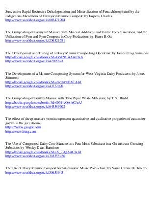 ~
Successive Rapid Reductive Dehalogenation and Mineralization of Pentachlorophenol by the
Indigenous Microflora of Farmyard Manure Compost; by Jaspers, Charles
http://www.worldcat.org/oclc/803471704


The Composting of Farmyard Manure with Mineral Additives and Under Forced Aeration, and the
Utilization of Fym and Fym Compost in Crop Production; by Pierre R Ott
http://www.worldcat.org/oclc/256321581


The Development and Testing of a Dairy Manure Composting Operation; by James Craig Simmons
http://books.google.com/books?id=GSE9OAAACAA
http://www.worldcat.org/oclc/42705843


The Development of a Manure Composting System for West Virginia Dairy Producers; by James
Simmons
http://books.google.com/books?id=i5c0AwEACAAJ
http://www.worldcat.org/oclc/43272070


The Composting of Poultry Manure with Two Paper Waste Materials; by T S J Budd
http://books.google.com/books?id=D5f4cQAACAAJ
http://www.worldcat.org/oclc/643389302


The effect of sheep-manure vermicompost on quantitative and qualitative properties of cucumber
grown in the greenhouse
https://www.google.com
http://www.bing.com


The Use of Composted Dairy Cow Manure as a Peat Moss Substitute in a Greenhouse Growing
Substrate; by Wesley Dean Bannister
http://books.google.com/books?id=X_77tgAACAAJ
http://www.worldcat.org/oclc/318355456


The Use of Dairy Manure Compost for Sustainable Maize Production; by Vania Cabus De Toledo
http://www.worldcat.org/oclc/53653943
 